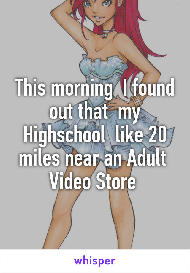 This morning  I found out that  my Highschool  like 20 miles near an Adult  Video Store 