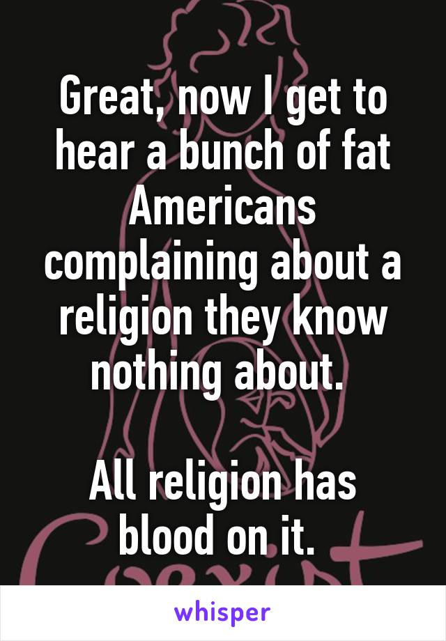 Great, now I get to hear a bunch of fat Americans complaining about a religion they know nothing about. 

All religion has blood on it. 