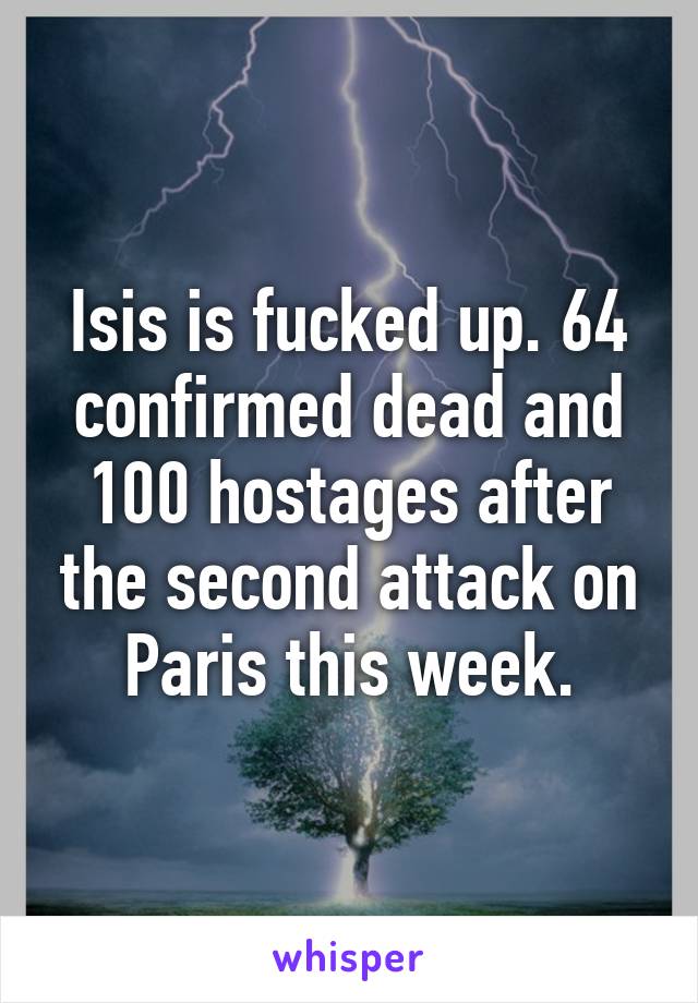 Isis is fucked up. 64 confirmed dead and 100 hostages after the second attack on Paris this week.