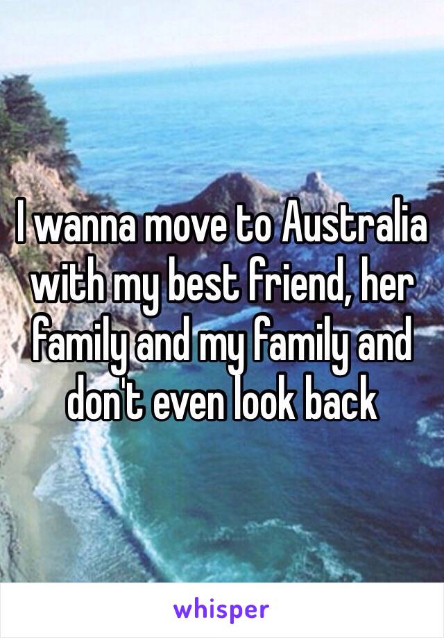 I wanna move to Australia with my best friend, her family and my family and don't even look back