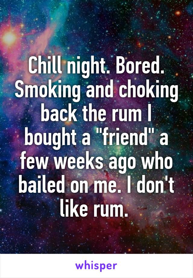 Chill night. Bored. Smoking and choking back the rum I bought a "friend" a few weeks ago who bailed on me. I don't like rum. 