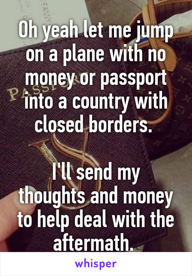 Oh yeah let me jump on a plane with no money or passport into a country with closed borders. 

I'll send my thoughts and money to help deal with the aftermath. 