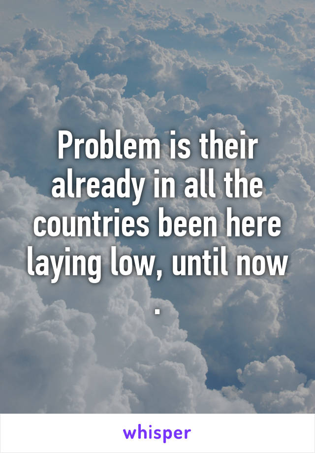 Problem is their already in all the countries been here laying low, until now .
