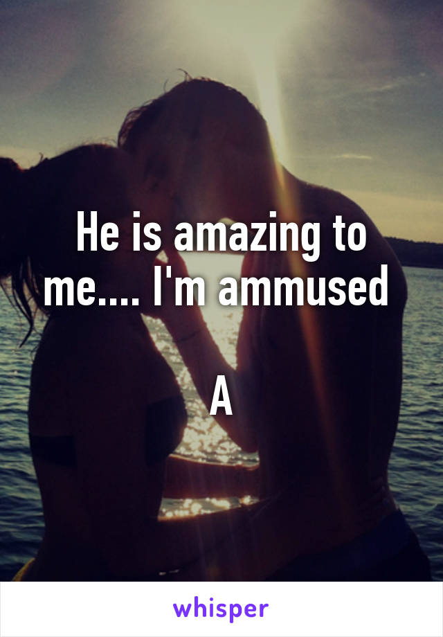 He is amazing to me.... I'm ammused 

A