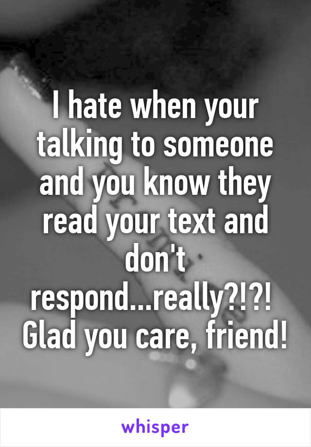 I hate when your talking to someone and you know they read your text and don't respond...really?!?!  Glad you care, friend!