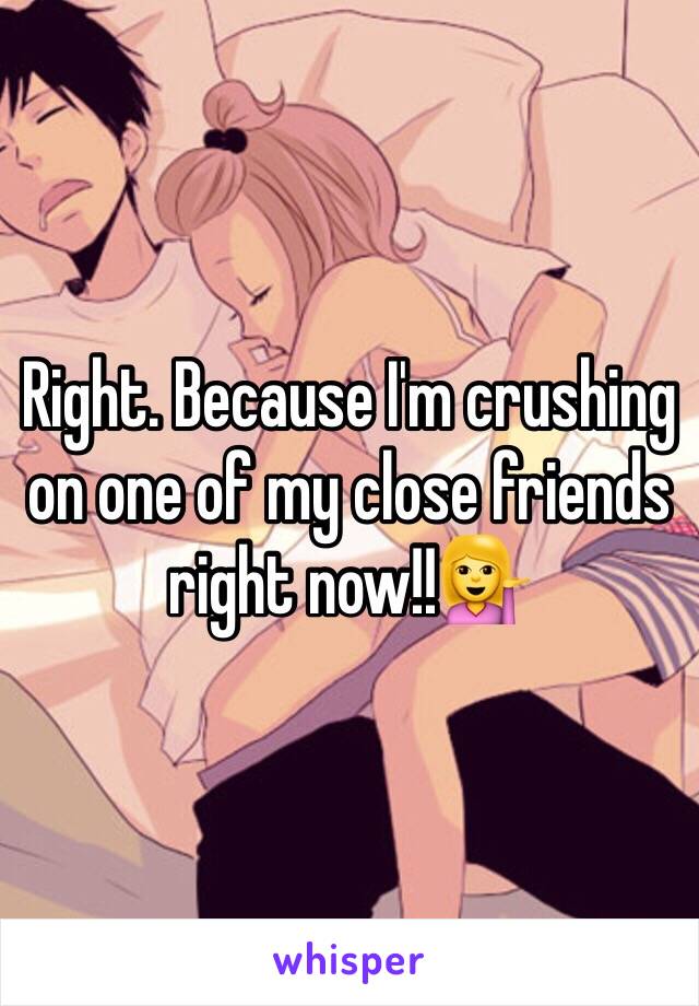 Right. Because I'm crushing on one of my close friends right now!!💁