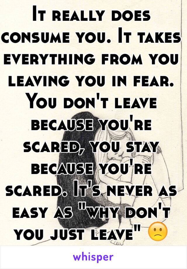It really does consume you. It takes everything from you leaving you in fear. You don't leave because you're scared, you stay because you're scared. It's never as easy as "why don't you just leave" 🙁
