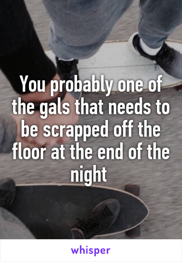 You probably one of the gals that needs to be scrapped off the floor at the end of the night 