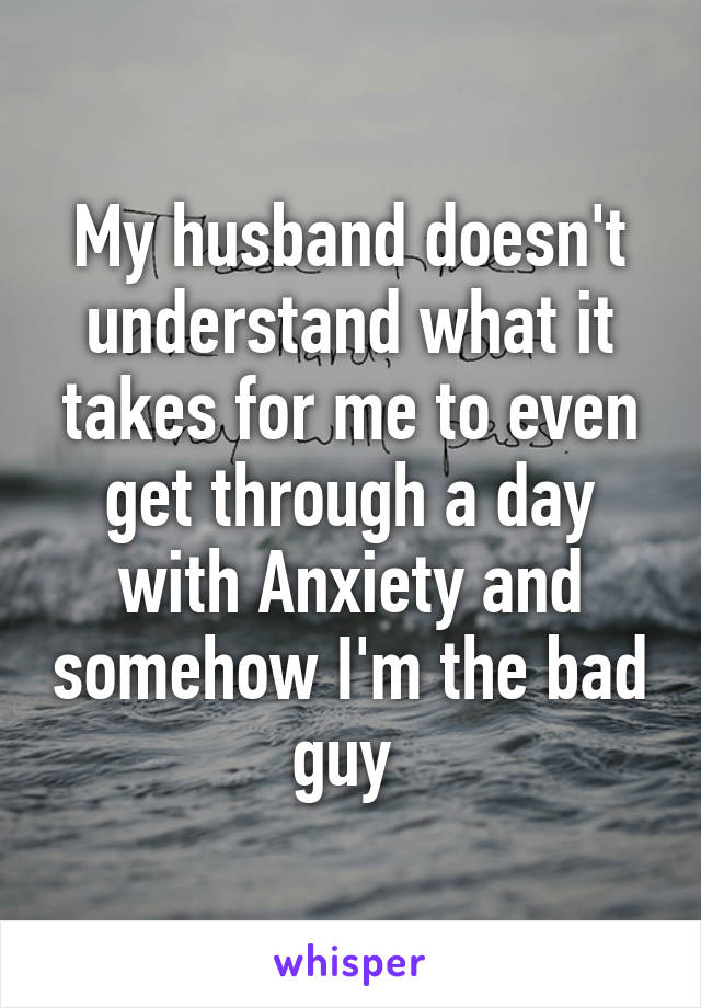 My husband doesn't understand what it takes for me to even get through a day with Anxiety and somehow I'm the bad guy 