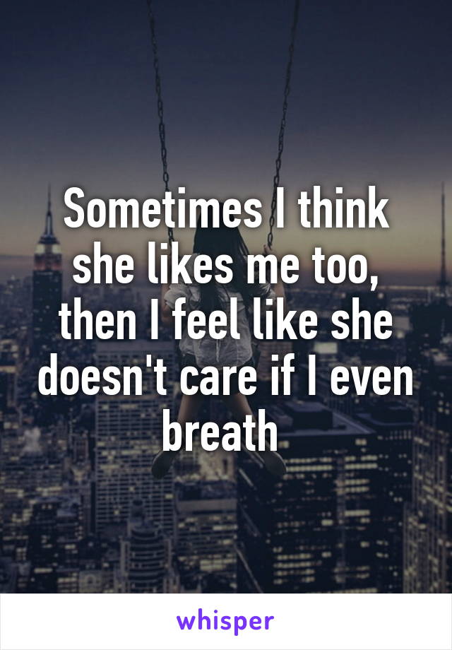 Sometimes I think she likes me too, then I feel like she doesn't care if I even breath 