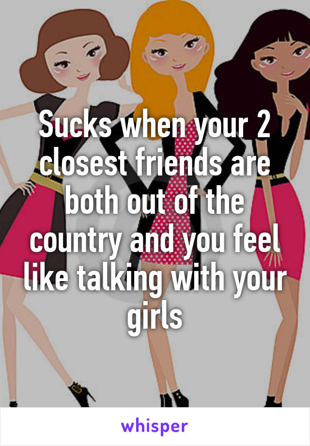 Sucks when your 2 closest friends are both out of the country and you feel like talking with your girls