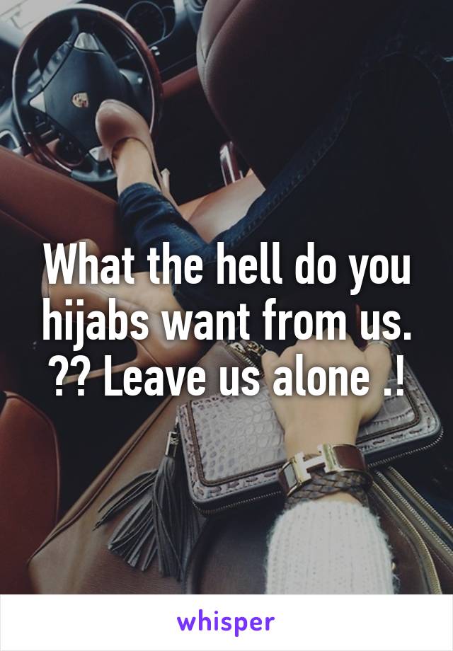 What the hell do you hijabs want from us. ?? Leave us alone .!