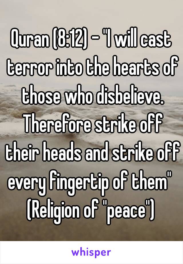 Quran (8:12) - "I will cast terror into the hearts of those who disbelieve. Therefore strike off their heads and strike off every fingertip of them" 
(Religion of "peace")