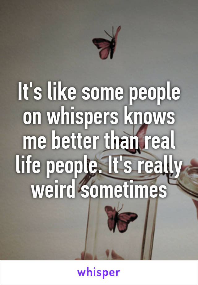 It's like some people on whispers knows me better than real life people. It's really weird sometimes