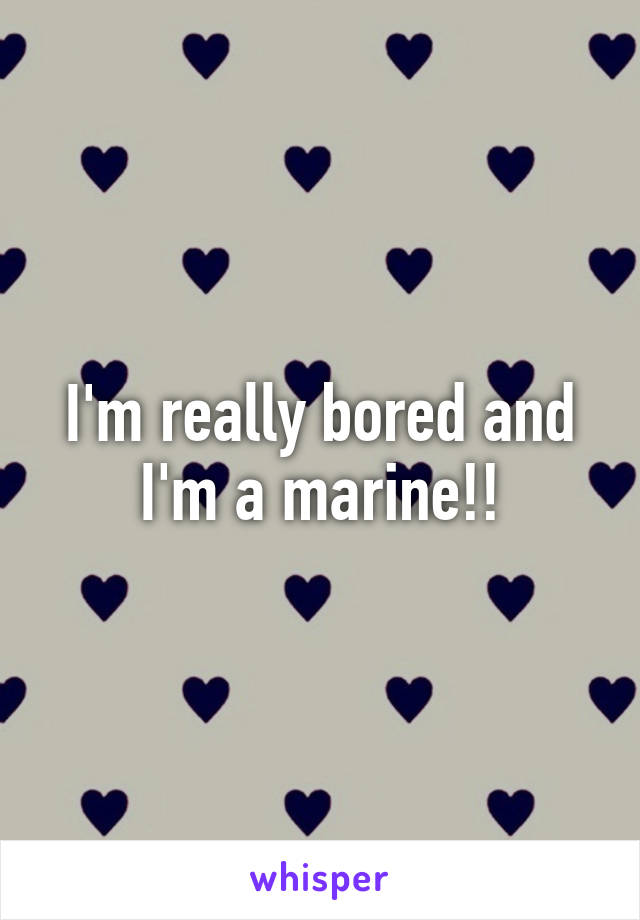 I'm really bored and I'm a marine!!