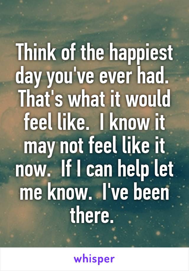 Think of the happiest day you've ever had.  That's what it would feel like.  I know it may not feel like it now.  If I can help let me know.  I've been there. 