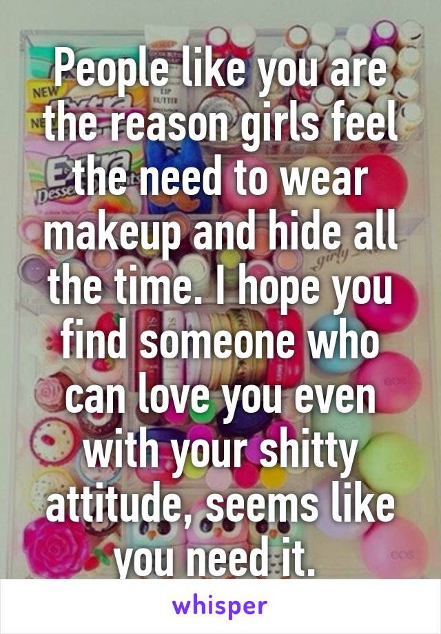 People like you are the reason girls feel the need to wear makeup and hide all the time. I hope you find someone who can love you even with your shitty attitude, seems like you need it. 