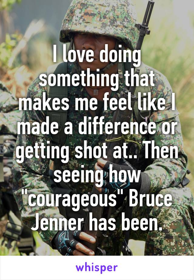 I love doing something that makes me feel like I made a difference or getting shot at.. Then seeing how "courageous" Bruce Jenner has been.