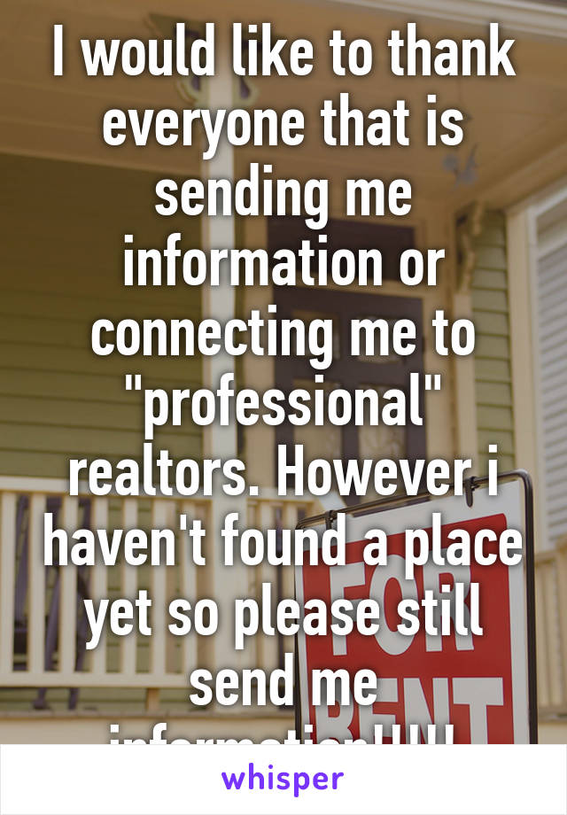 I would like to thank everyone that is sending me information or connecting me to "professional" realtors. However i haven't found a place yet so please still send me information!!!!!