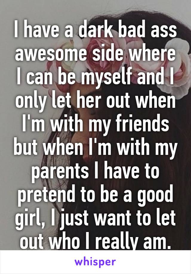 I have a dark bad ass awesome side where I can be myself and I only let her out when I'm with my friends but when I'm with my parents I have to pretend to be a good girl, I just want to let out who I really am.