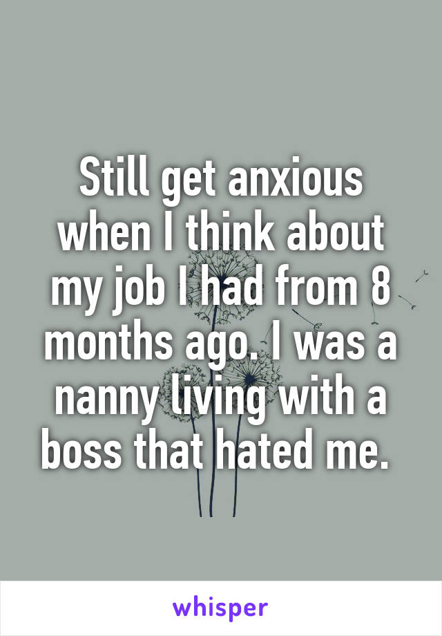 Still get anxious when I think about my job I had from 8 months ago. I was a nanny living with a boss that hated me. 