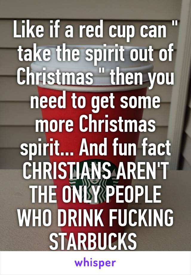 Like if a red cup can " take the spirit out of Christmas " then you need to get some more Christmas spirit... And fun fact CHRISTIANS AREN'T THE ONLY PEOPLE WHO DRINK FUCKING STARBUCKS 
