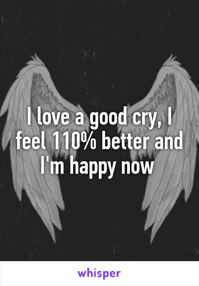 I love a good cry, I feel 110% better and I'm happy now 