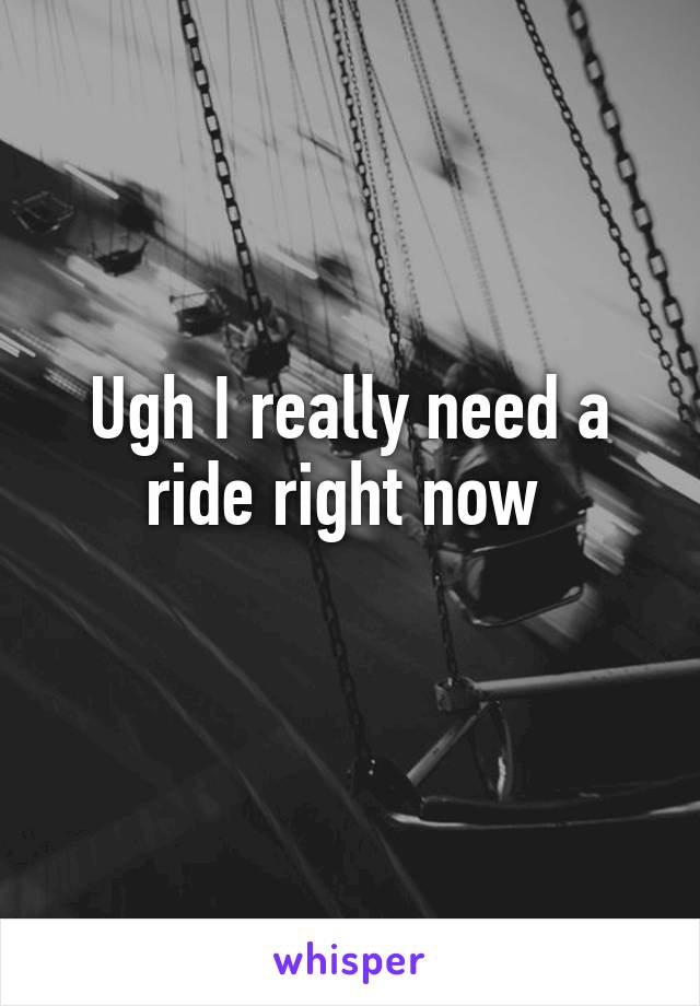 Ugh I really need a ride right now 
