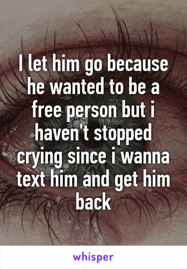 I let him go because he wanted to be a free person but i haven't stopped crying since i wanna text him and get him back