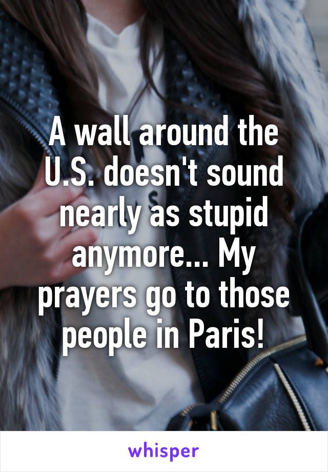 A wall around the U.S. doesn't sound nearly as stupid anymore... My prayers go to those people in Paris!