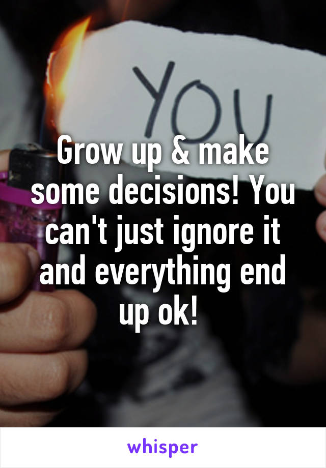 Grow up & make some decisions! You can't just ignore it and everything end up ok! 