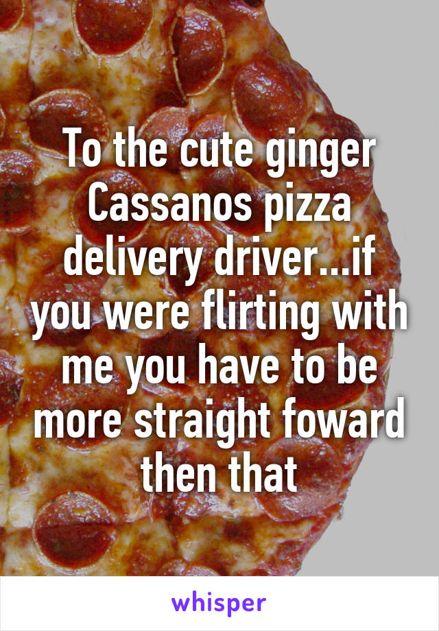 To the cute ginger Cassanos pizza delivery driver...if you were flirting with me you have to be more straight foward then that