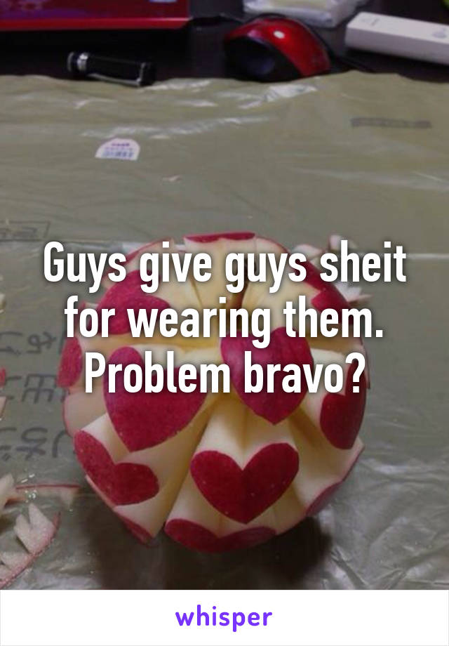 Guys give guys sheit for wearing them. Problem bravo?