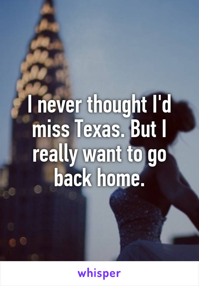 I never thought I'd miss Texas. But I really want to go back home.