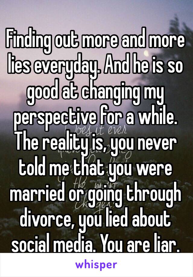 Finding out more and more lies everyday. And he is so good at changing my perspective for a while.
The reality is, you never told me that you were married or going through divorce, you lied about social media. You are liar. 