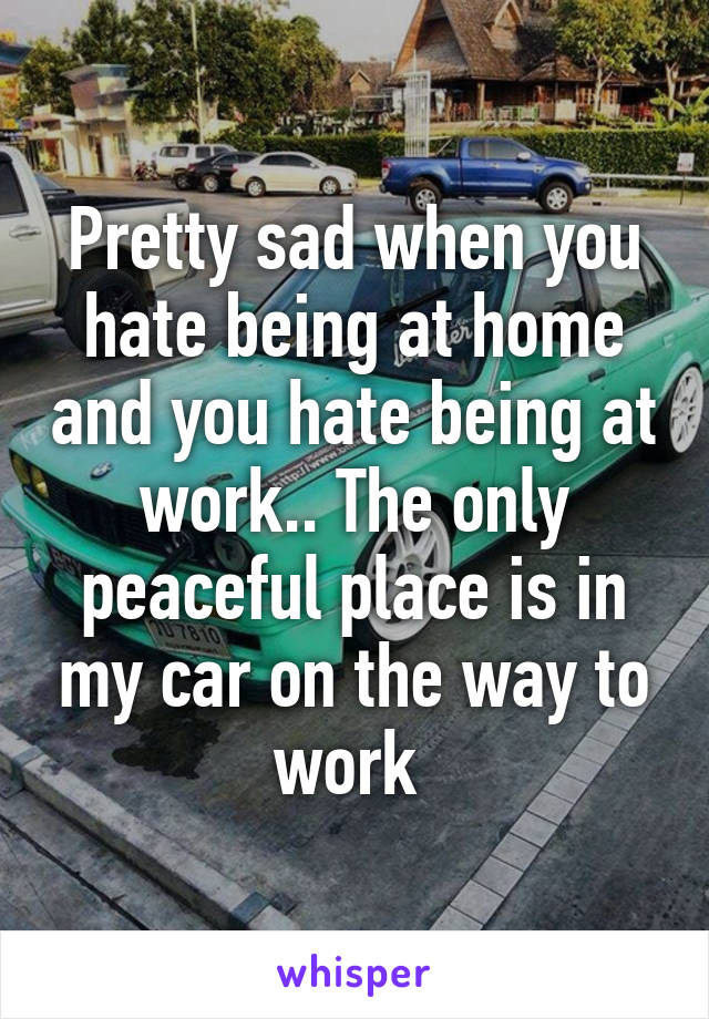 Pretty sad when you hate being at home and you hate being at work.. The only peaceful place is in my car on the way to work 