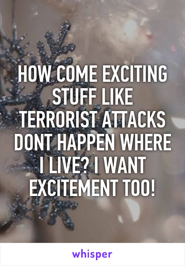 HOW COME EXCITING STUFF LIKE TERRORIST ATTACKS DONT HAPPEN WHERE I LIVE? I WANT EXCITEMENT TOO!
