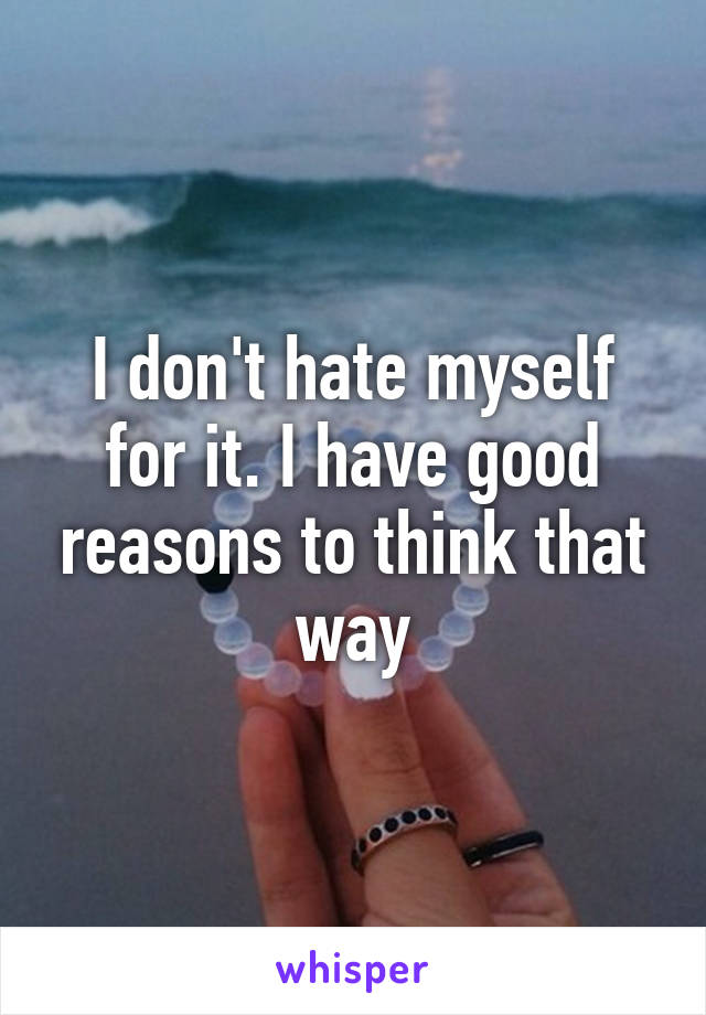 I don't hate myself for it. I have good reasons to think that way