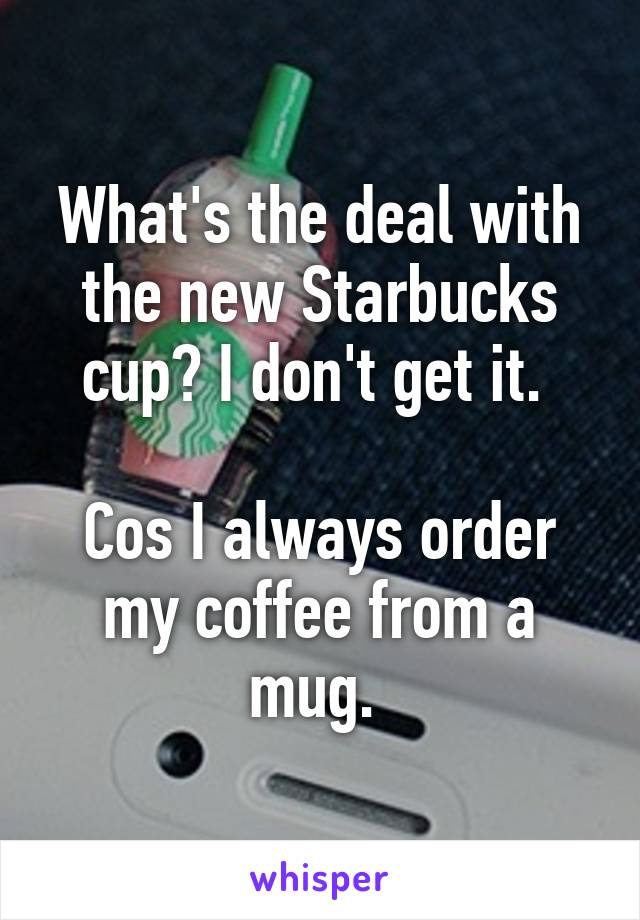 What's the deal with the new Starbucks cup? I don't get it. 

Cos I always order my coffee from a mug. 