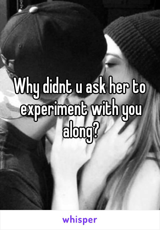 Why didnt u ask her to experiment with you along?