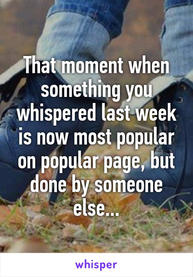 That moment when something you whispered last week is now most popular on popular page, but done by someone else...