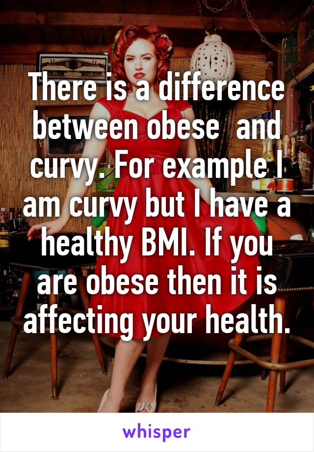 There is a difference between obese  and curvy. For example I am curvy but I have a healthy BMI. If you are obese then it is affecting your health. 