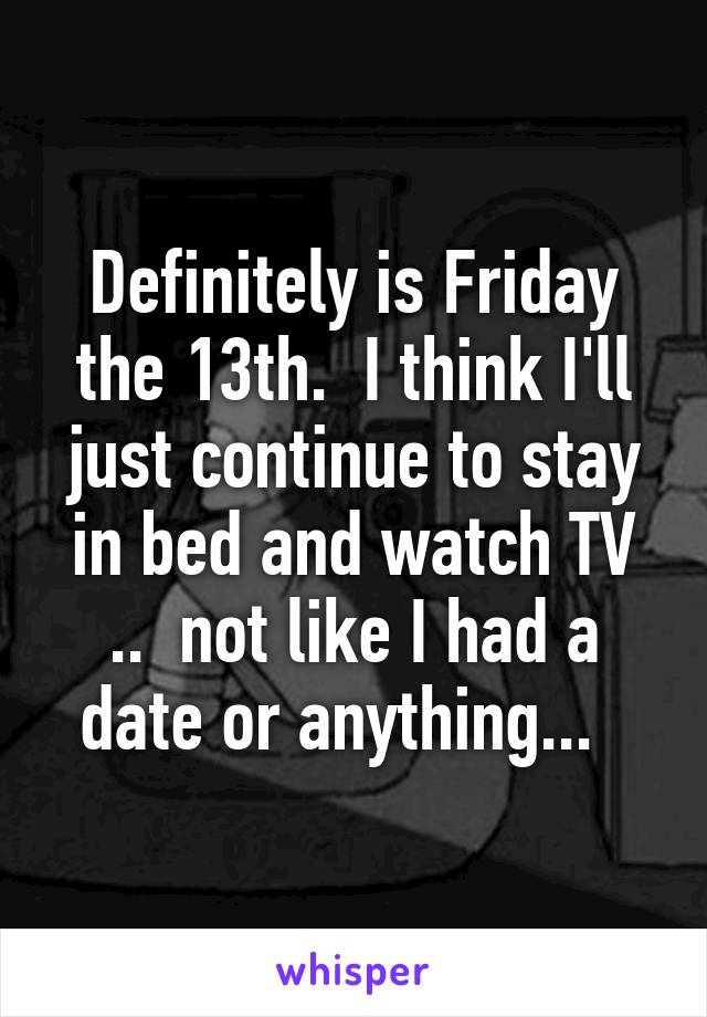 Definitely is Friday the 13th.  I think I'll just continue to stay in bed and watch TV ..  not like I had a date or anything...  