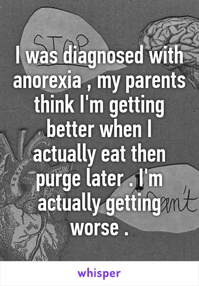 I was diagnosed with anorexia , my parents think I'm getting better when I actually eat then purge later . I'm actually getting worse .
