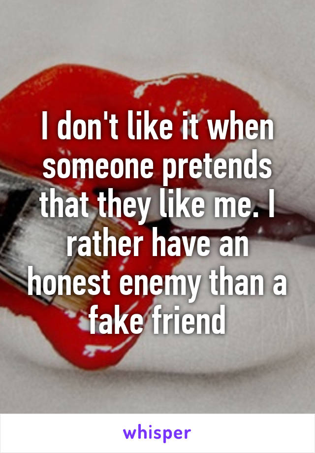 I don't like it when someone pretends that they like me. I rather have an honest enemy than a fake friend