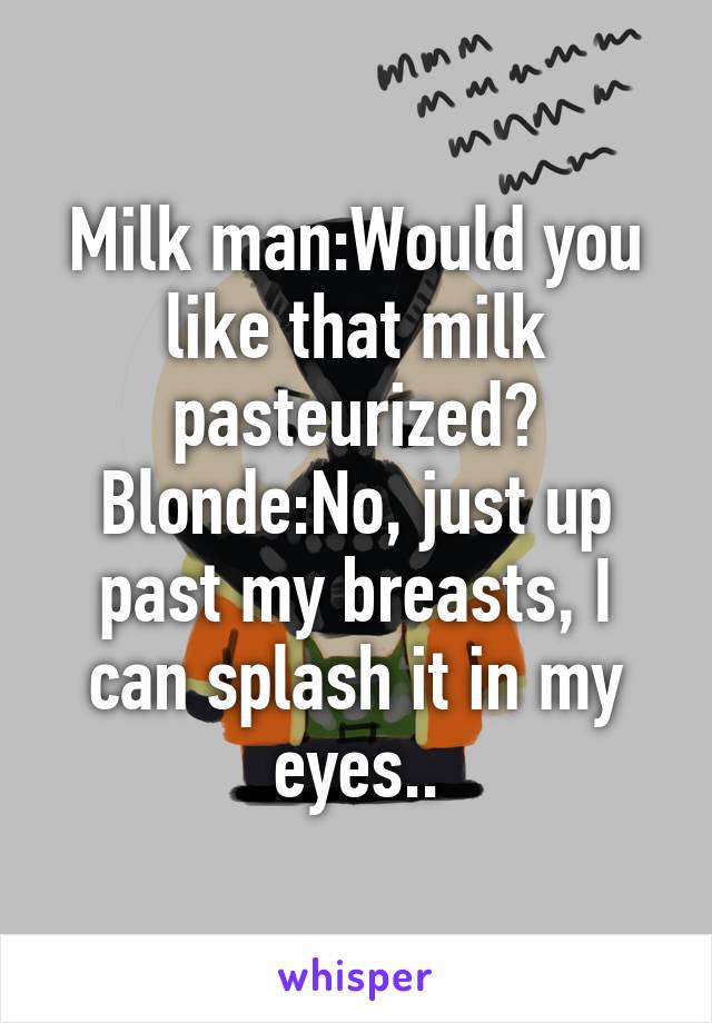 Milk man:Would you like that milk pasteurized?
Blonde:No, just up past my breasts, I can splash it in my eyes..