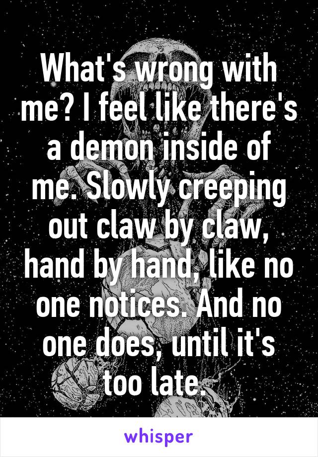 What's wrong with me? I feel like there's a demon inside of me. Slowly creeping out claw by claw, hand by hand, like no one notices. And no one does, until it's too late. 