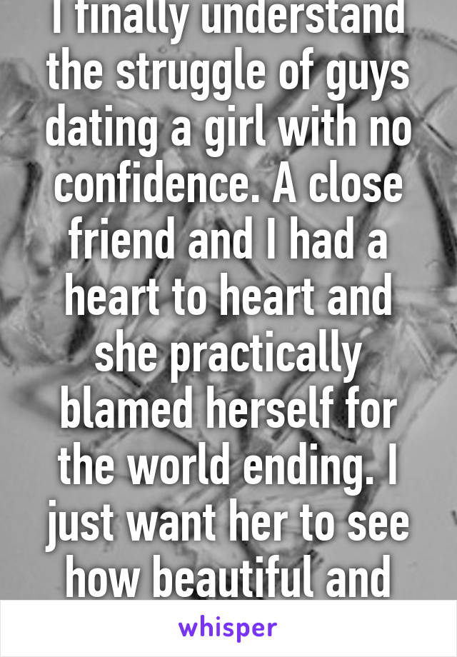 I finally understand the struggle of guys dating a girl with no confidence. A close friend and I had a heart to heart and she practically blamed herself for the world ending. I just want her to see how beautiful and amazing she is. 