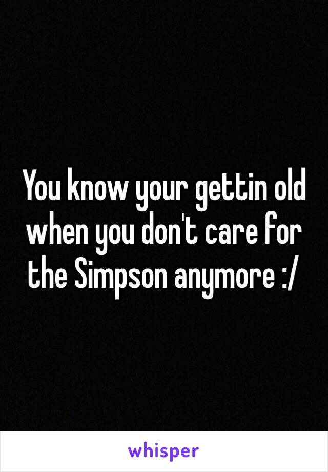 You know your gettin old when you don't care for the Simpson anymore :/