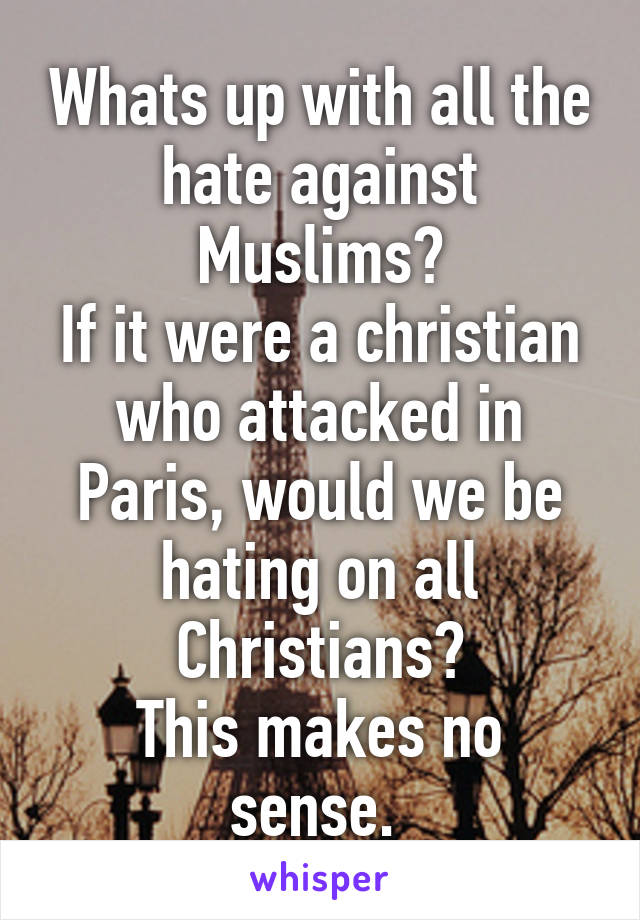 Whats up with all the hate against Muslims?
If it were a christian who attacked in Paris, would we be hating on all Christians?
This makes no sense. 